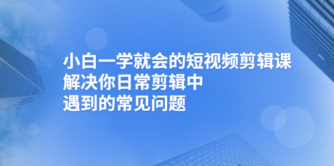 [短视频运营]（2467期）小白一学就会的短视频剪辑课，解决你日常剪辑中遇到的常见问题