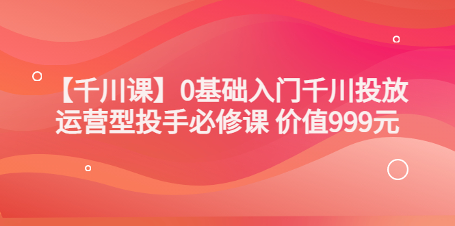 [短视频运营]（3290期）某收费【千川课】0基础入门千川投放，运营型投手必修课 价值999元