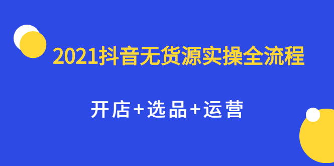 [无货源]（2070期）2021抖音无货源实操全流程，开店+选品+运营，全职兼职都可操作