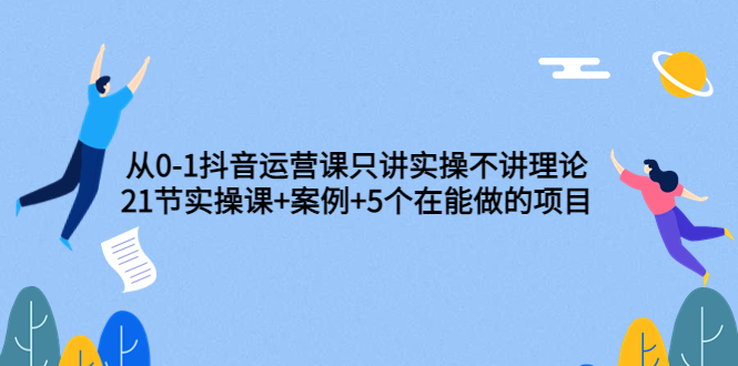 [短视频运营]（3407期）从0-1抖音运营课只讲实操不讲理论：21节实操课+案例+5个在能做的项目