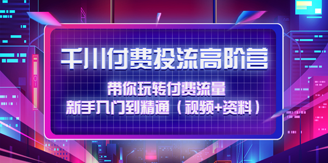 [短视频运营]（4466期）千川付费投流高阶训练营：带你玩转付费流量，新手入门到精通（视频+资料）