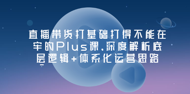 [短视频运营]（3122期）直播带货打基础打得不能在牢的Plus课，深度解析底层逻辑+体系化运营思路