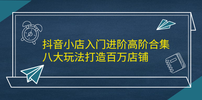 [抖音小店]（2183期）抖音小店入门进阶高阶合集，八大玩法打造百万店铺