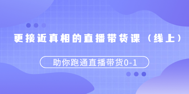 [短视频运营]（2484期）更接近真相的直播带货课（线上）,助你跑通直播带货0-1