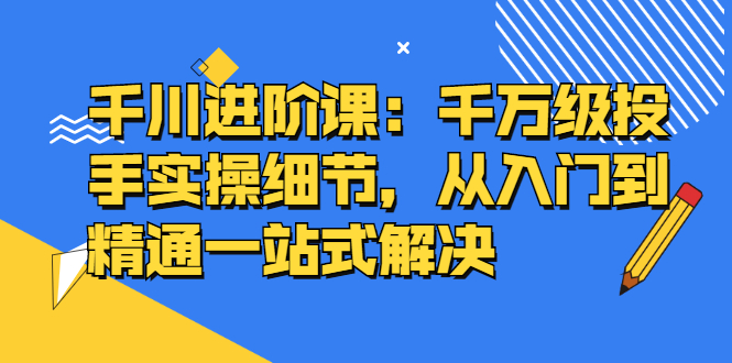 [短视频运营]（2403期）千川进阶课：千万级投手实操细节，从入门到精通一站式解决