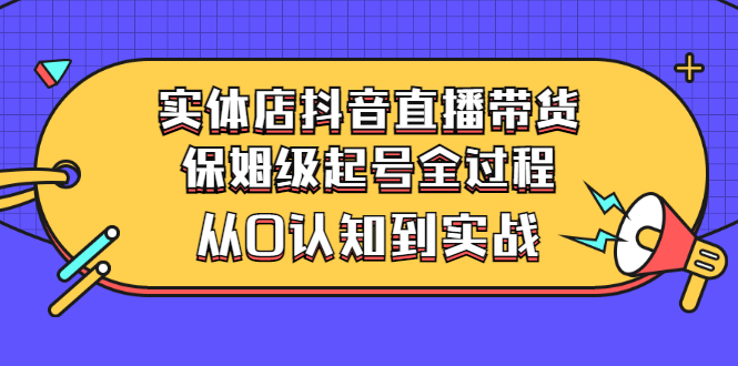 [直播带货]（2777期）实体店抖音直播带货：保姆级起号全过程，从0认知到实战（价值2499元）