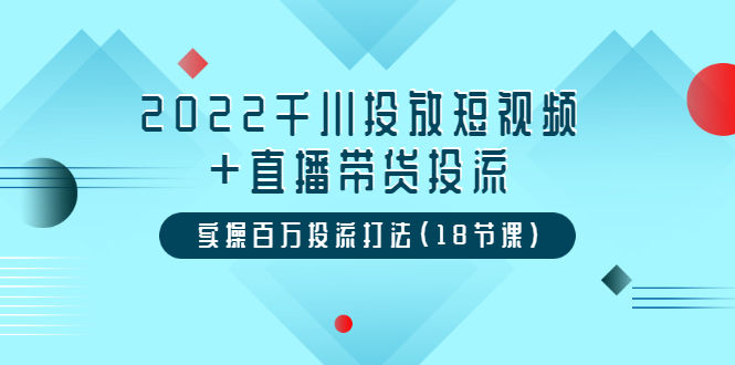 [短视频运营]（3162期）2022千川投放短视频+直播带货投流，实操百万投流打法（18节课）