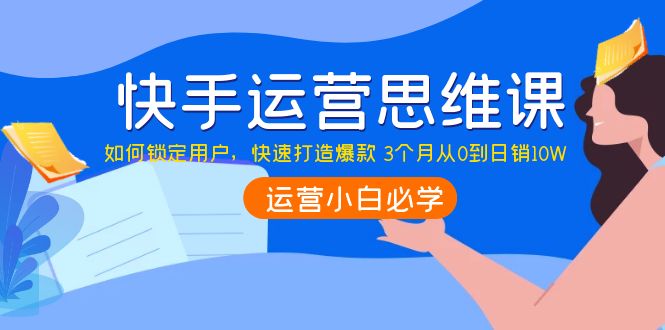 [短视频运营]（3906期）快手运营思维课：如何锁定用户，快速打造爆款 3个月从0到日销10W