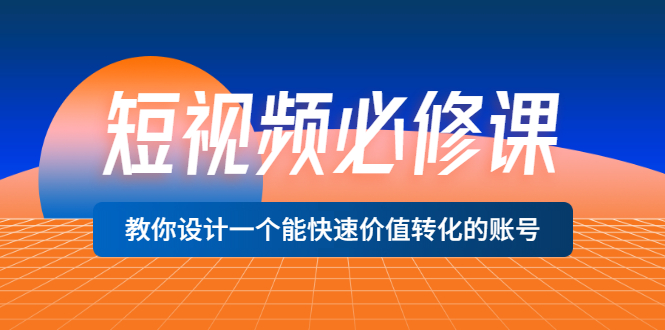 [短视频运营]（3134期）短视频必修课，教你设计一个能快速价值转化的账号（12堂课）价值699