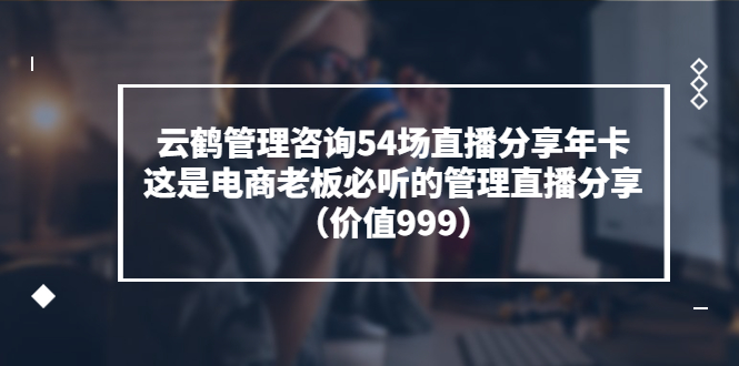 [国内电商]（3398期）云鹤管理咨询54场直播分享年卡：这是电商老板必听的管理直播分享（价值999)