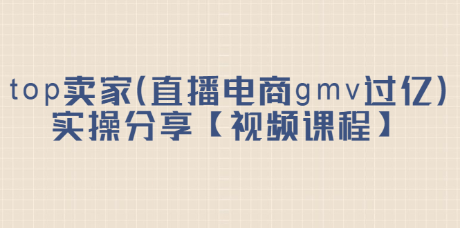 [国内电商]（2182期）top卖家（直播电商gmv过亿）实操分享【视频课程】