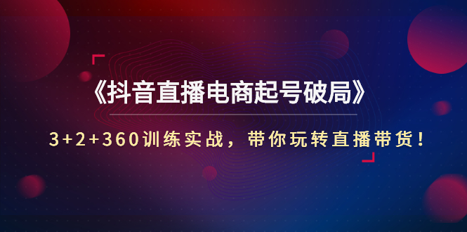 [直播带货]（2734期）《抖音直播电商起号破局》3+2+360训练实战，带你玩转直播带货！