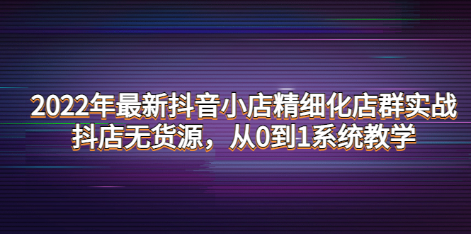 [短视频运营]（4117期）2022年最新抖音小店精细化店群实战，抖店无货源，从0到1系统教学