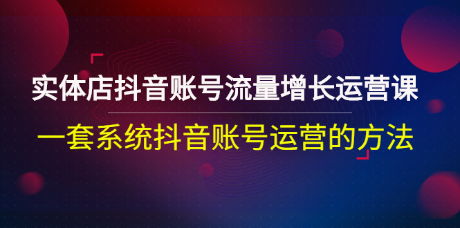 [短视频运营]（2680期）实体店抖音账号流量增长运营课：一套系统抖音账号运营的方法