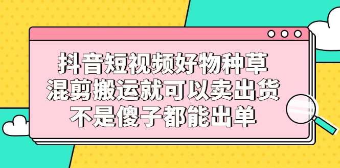 [短视频运营]（2306期）抖音短视频好物种草，混剪搬运就可以卖出货，不是傻子都能出单