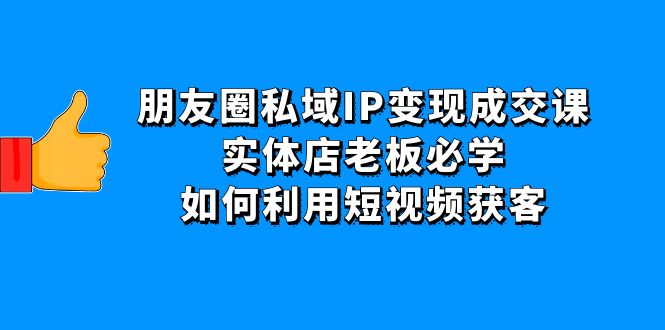 [短视频运营]（4436期）朋友圈私域IP变现成交课：实体店老板必学，如何利用短视频获客