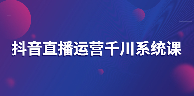 [短视频运营]（2694期）抖音直播运营千川系统课：直播运营规划、起号、主播培养、千川投放等-第1张图片-智慧创业网