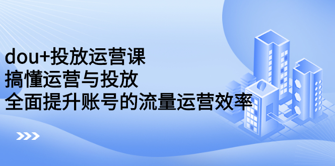 [引流-涨粉-软件]（2222期）dou+投放运营课：搞懂运营与投放，全面提升账号的流量运营效率