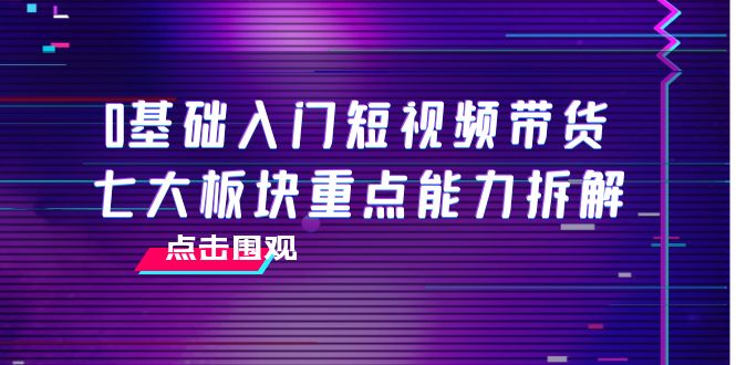 [直播带货]（3900期）0基础入门短视频带货，七大板块重点能力拆解，7节精品课4小时干货