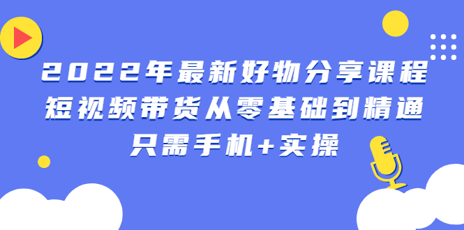 [短视频运营]（2490期）2022年最新好物分享课程：短视频带货从零基础到精通，只需手机+实操