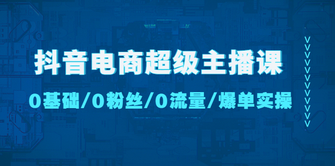 [短视频运营]（4695期）抖音电商超级主播课：0基础、0粉丝、0流量、爆单实操！