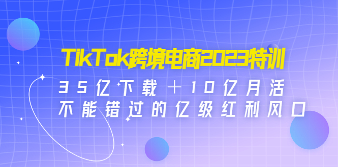 [跨境电商]（4702期）TikTok跨境电商2023特训：35亿下载＋10亿月活，不能错过的亿级红利风口