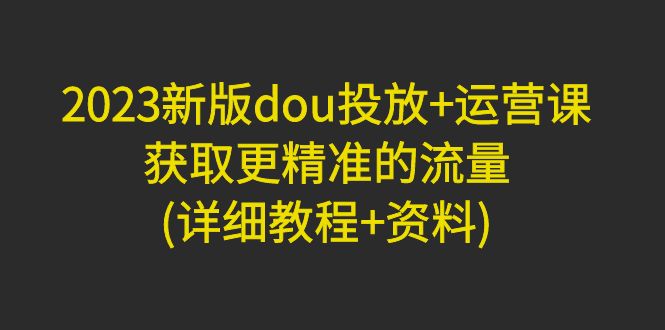 [短视频运营]（4833期）2023新版dou投放+运营课：获取更精准的流量(详细教程+资料)无中创水印-第1张图片-智慧创业网