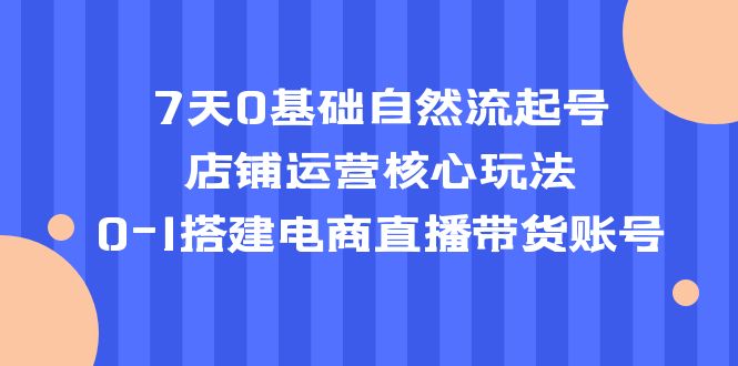 [短视频运营]（5350期）7天0基础自然流起号，店铺运营核心玩法，0-1搭建电商直播带货账号