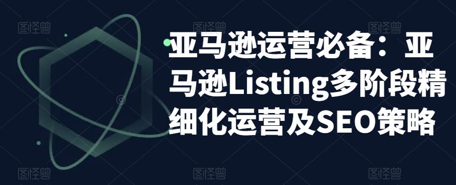 [跨境电商]（5479期）亚马逊2023运营实操：亚马逊Listing多阶段/精细化运营及SEO策略