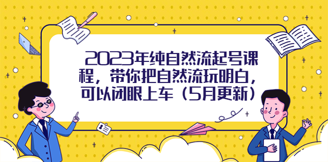 [短视频运营]（5808期）2023年纯自然流起号课程，带你把自然流玩明白，可以闭眼上车（5月更新）