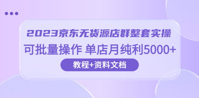 [无货源]（6223期）2023京东-无货源店群整套实操 可批量操作 单店月纯利5000+63节课+资料文档