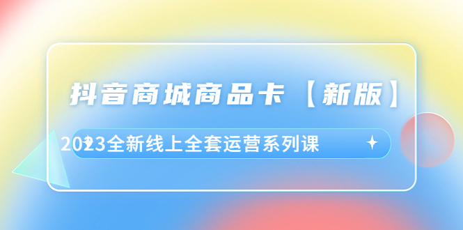 [短视频运营]（6091期）抖音·商城商品卡【新版】，2023全新线上全套运营系列课-第1张图片-智慧创业网