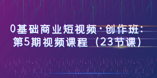 [短视频运营]（6128期）0基础商业短视频·创作班：第5期视频课程（23节课）-第1张图片-智慧创业网