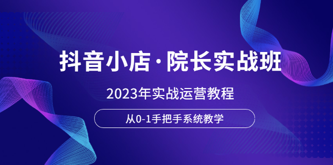 [短视频运营]（6031期）抖音小店·院长实战班，2023年实战运营教程，从0-1手把手系统教学