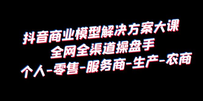 [短视频运营]（6352期）抖音商业 模型解决方案大课 全网全渠道操盘手 个人-零售-服务商-生产-农商-第1张图片-智慧创业网