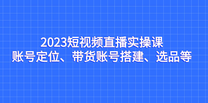 [直播带货]（7081期）2023短视频直播实操课，账号定位、带货账号搭建、选品等