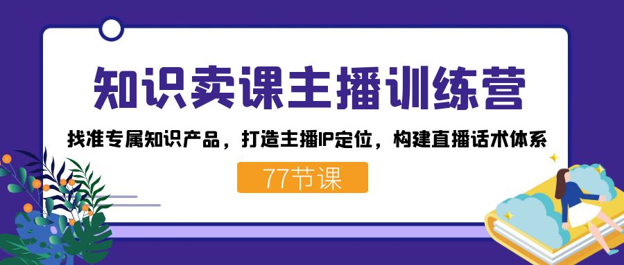 [直播带货]（7467期）知识卖课主播训练营：找准专属知识产品，打造主播IP定位，构建直播话术体系
