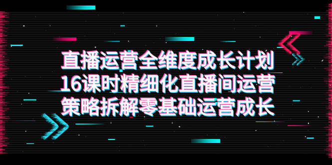 [直播带货]（7582期）直播运营-全维度 成长计划，16课时精细化直播间运营策略拆解零基础运营成长