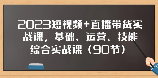 [直播带货]（7923期）2023短视频+直播带货实战课，基础、运营、技能综合实操课（90节）