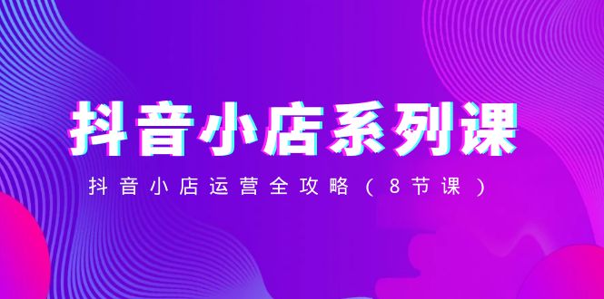 [抖音小店]（8415期）抖音小店-系列课，抖音小店运营全攻略（8节课）