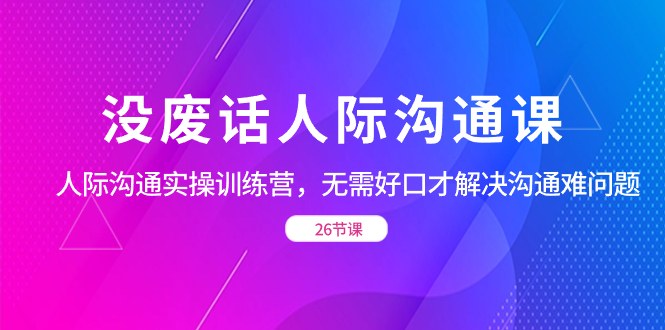 [营销-成交]（8462期）没废话人际 沟通课，人际 沟通实操训练营，无需好口才解决沟通难问题（26节