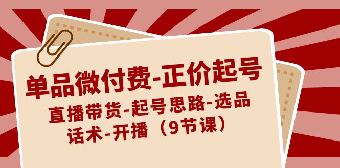 [直播玩法]（8775期）单品微付费-正价起号：直播带货-起号思路-选品-话术-开播（9节课）