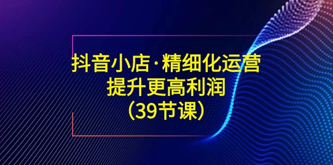 [抖音小店]（8850期）抖音小店·精细化运营：提升·更高利润（39节课）