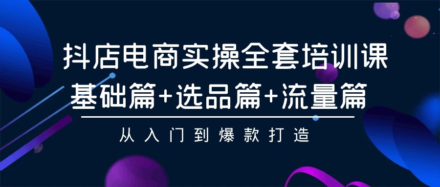 [抖音小店]（9604期）抖店电商实操全套培训课：基础篇+选品篇+流量篇，从入门到爆款打造