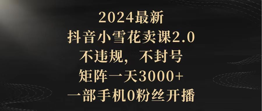 [短视频运营]（9639期）2024最新抖音小雪花卖课2.0 不违规 不封号 矩阵一天3000+一部手机0粉丝开播