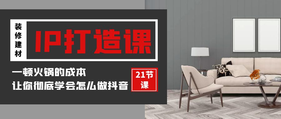 [短视频运营]（9663期）装修建材-IP打造课，一顿火锅的成本，让你彻底学会怎么做抖音(21节视频课)