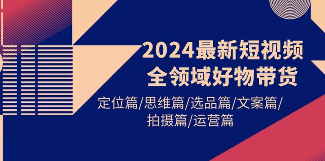 [短视频运营]（9818期）2024最新短视频全领域好物带货 定位篇/思维篇/选品篇/文案篇/拍摄篇/运营篇