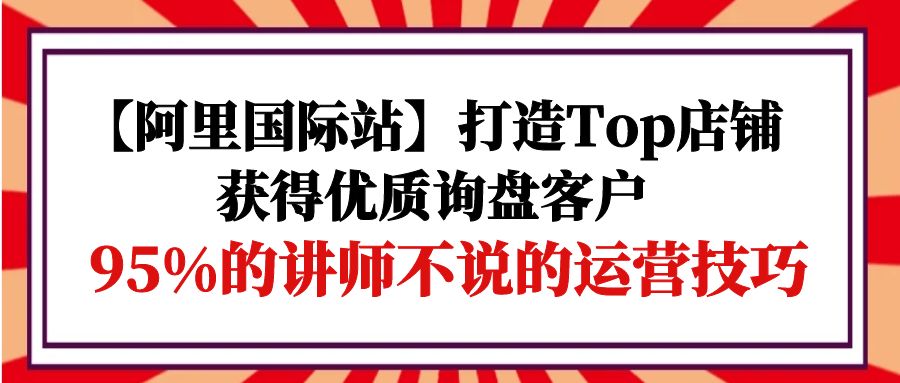 [跨境电商]（9976期）【阿里国际站】打造Top店铺-获得优质询盘客户，95%的讲师不说的运营技巧-第1张图片-智慧创业网