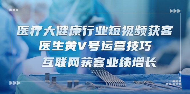 [短视频运营]（10564期）医疗 大健康行业短视频获客：医生黄V号运营技巧  互联网获客业绩增长-15节-第1张图片-智慧创业网