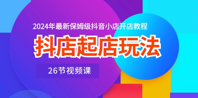 [抖音小店]（10687期）抖店起店玩法，2024年最新保姆级抖音小店开店教程（26节视频课）